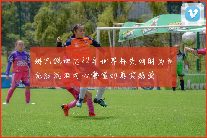 姆巴佩回忆22年世界杯失利时为何无法流泪内心懵懂的真实感受