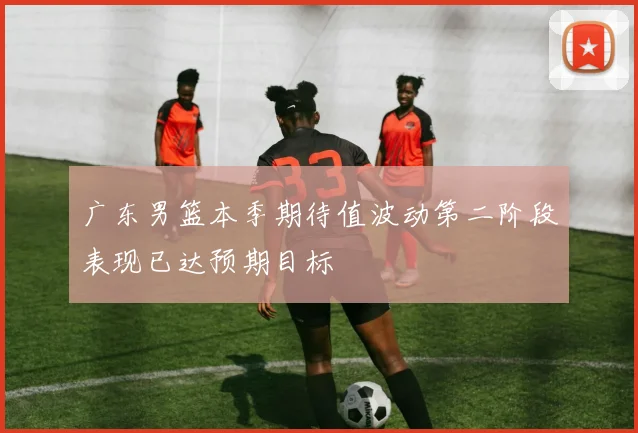 广东男篮本季期待值波动第二阶段表现已达预期目标