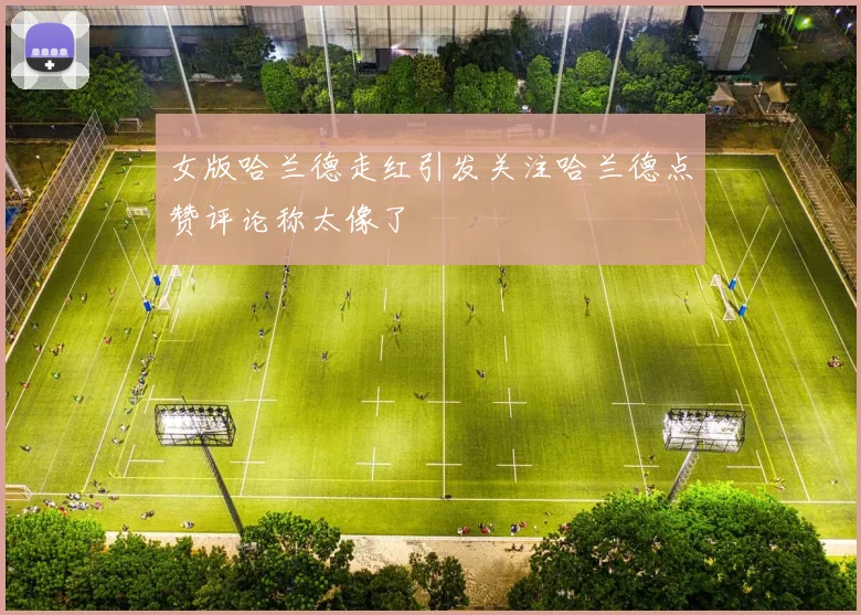女版哈兰德走红引发关注哈兰德点赞评论称太像了