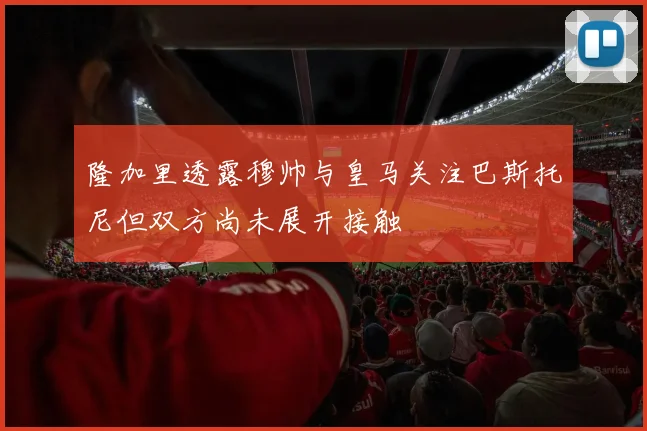 隆加里透露穆帅与皇马关注巴斯托尼但双方尚未展开接触