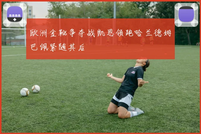 欧洲金靴争夺战凯恩领跑哈兰德姆巴佩紧随其后