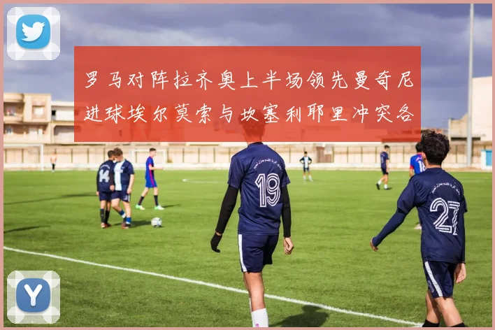 罗马对阵拉齐奥上半场领先曼奇尼进球埃尔莫索与坎塞利耶里冲突各领黄牌
