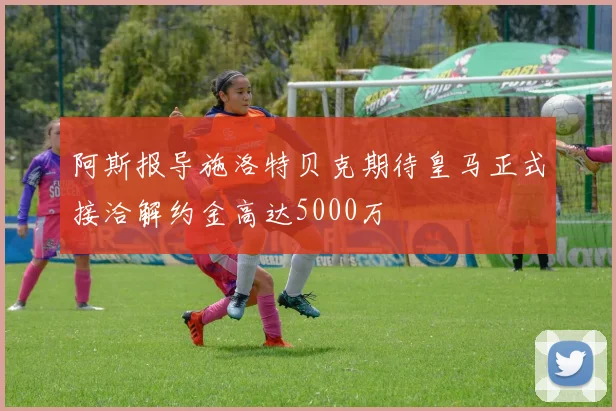 阿斯报导施洛特贝克期待皇马正式接洽解约金高达5000万