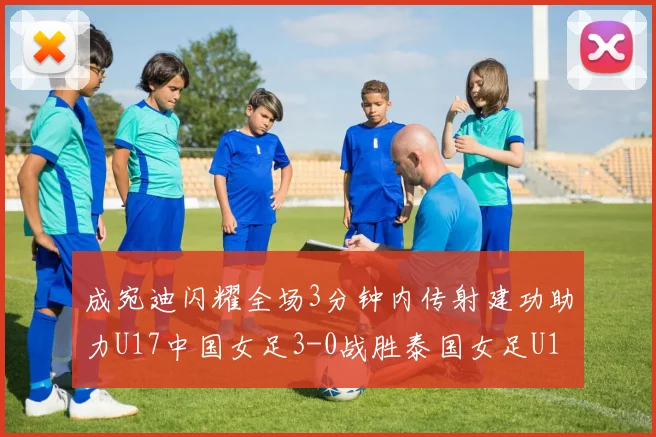 成宛迪闪耀全场3分钟内传射建功助力U17中国女足3-0战胜泰国女足U17