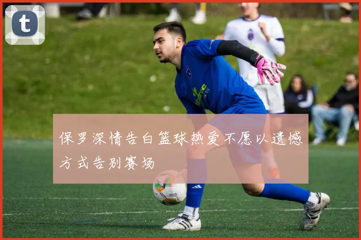 保罗深情告白篮球热爱不愿以遗憾方式告别赛场