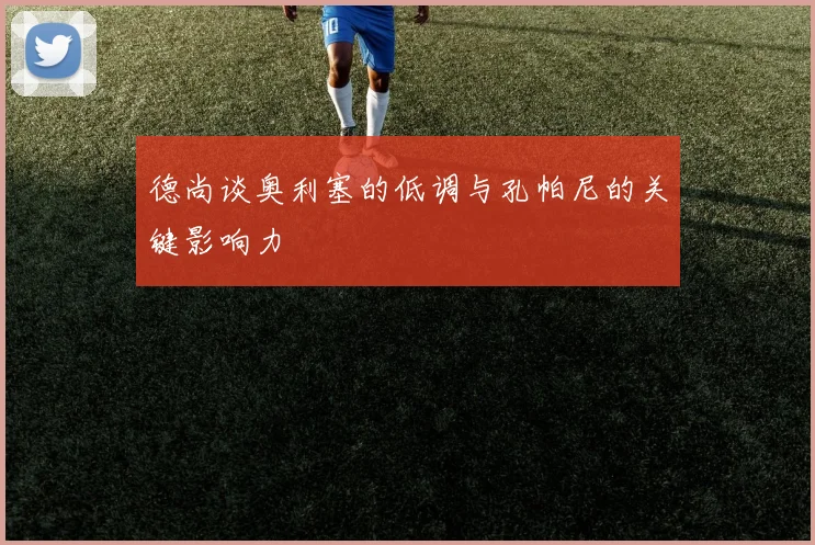 德尚谈奥利塞的低调与孔帕尼的关键影响力