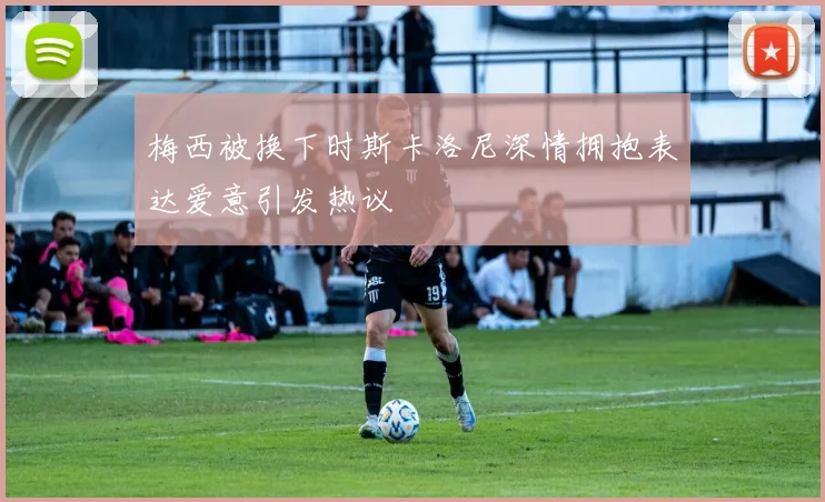 梅西被换下时斯卡洛尼深情拥抱表达爱意引发热议
