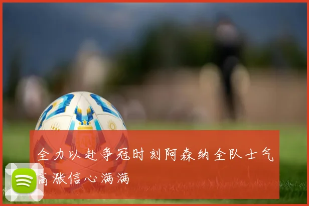 全力以赴争冠时刻阿森纳全队士气高涨信心满满