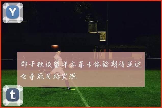 邵子钦谈留洋本菲卡体验期待亚运会夺冠目标实现