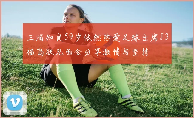 三浦知良59岁依然热爱足球出席J3福岛联见面会分享激情与坚持