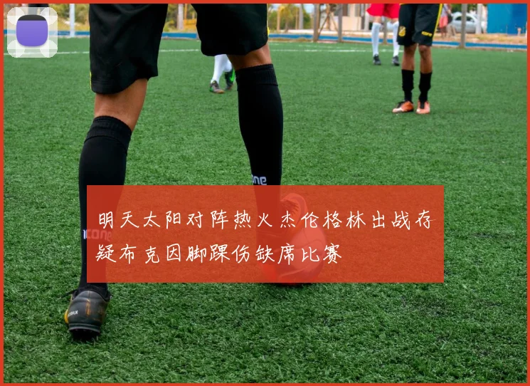 明天太阳对阵热火杰伦格林出战存疑布克因脚踝伤缺席比赛