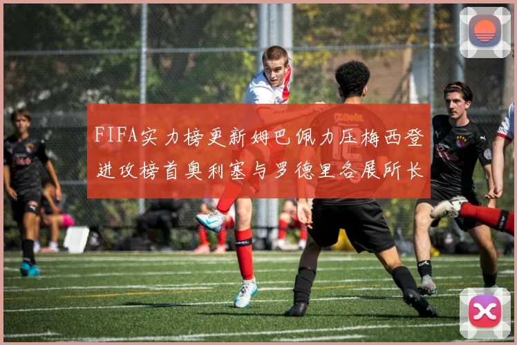 FIFA实力榜更新姆巴佩力压梅西登进攻榜首奥利塞与罗德里各展所长