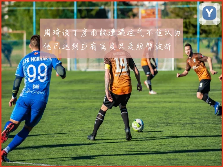 周琦谈丁彦雨航遭遇运气不佳认为他已达到应有高度只是短暂波折