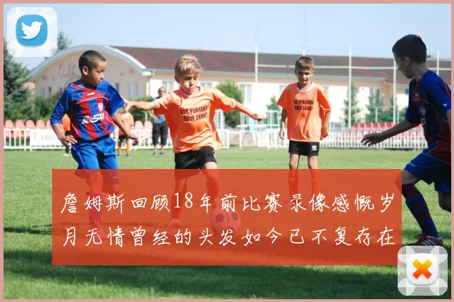 詹姆斯回顾18年前比赛录像感慨岁月无情曾经的头发如今已不复存在