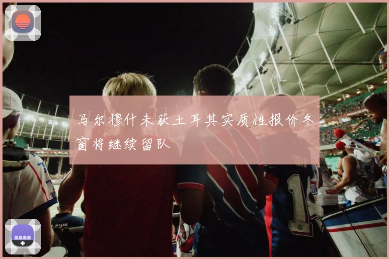 马尔穆什未获土耳其实质性报价冬窗将继续留队