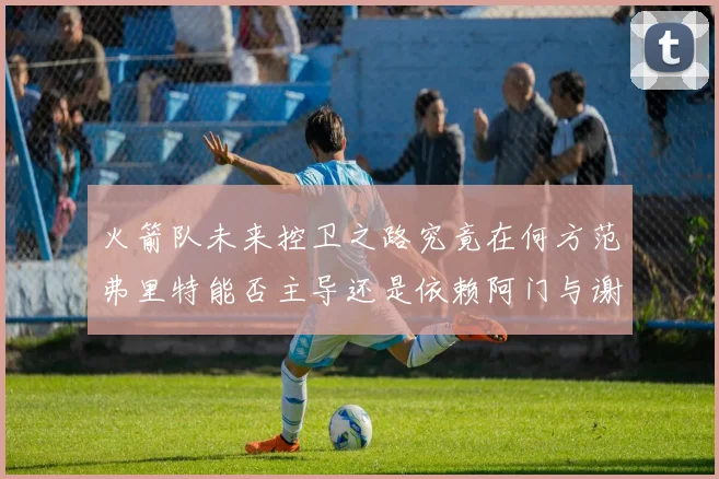 火箭队未来控卫之路究竟在何方范弗里特能否主导还是依赖阿门与谢泼德的表现