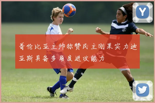 哥伦比亚主帅称赞民主刚果实力迪亚斯具备多角度进攻能力