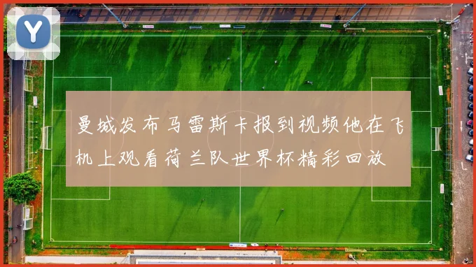 曼城发布马雷斯卡报到视频他在飞机上观看荷兰队世界杯精彩回放