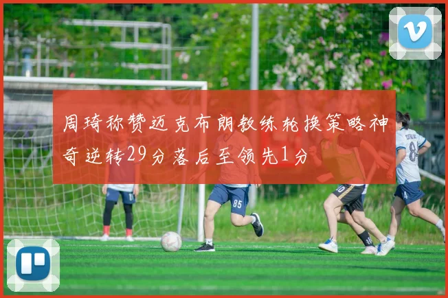 周琦称赞迈克布朗教练轮换策略神奇逆转29分落后至领先1分