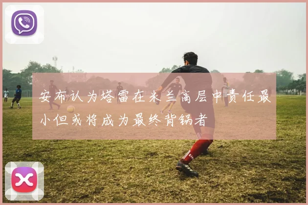 安布认为塔雷在米兰高层中责任最小但或将成为最终背锅者