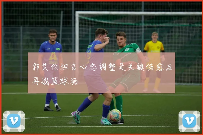 郭艾伦坦言心态调整是关键伤愈后再战篮球场