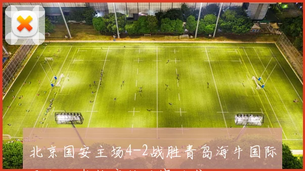 北京国安主场4-2战胜青岛海牛国际足联秘书长亲临观赛助威